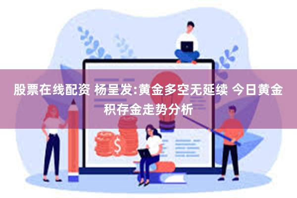 股票在线配资 杨呈发:黄金多空无延续 今日黄金积存金走势分析