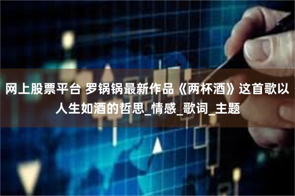 网上股票平台 罗锅锅最新作品《两杯酒》这首歌以人生如酒的哲思_情感_歌词_主题