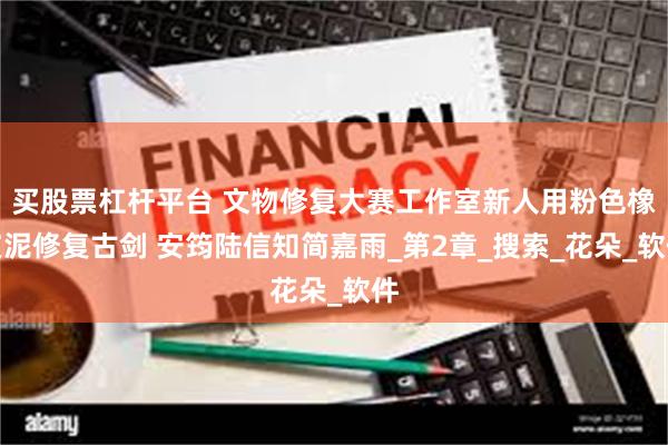买股票杠杆平台 文物修复大赛工作室新人用粉色橡皮泥修复古剑 安筠陆信知简嘉雨_第2章_搜索_花朵_软件