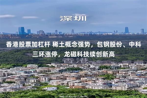 香港股票加杠杆 稀土概念强势，包钢股份、中科三环涨停，龙磁科技续创新高
