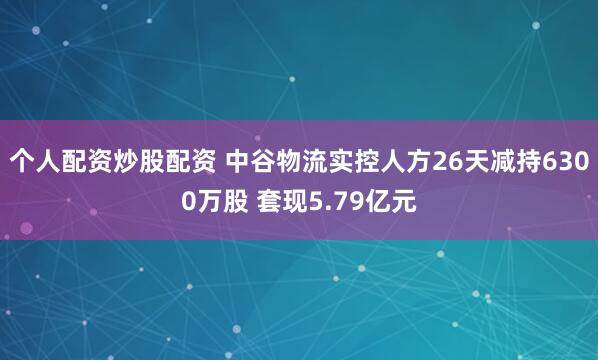 个人配资炒股配资 中谷物流实控人方26天减持6300万股 套现5.79亿元