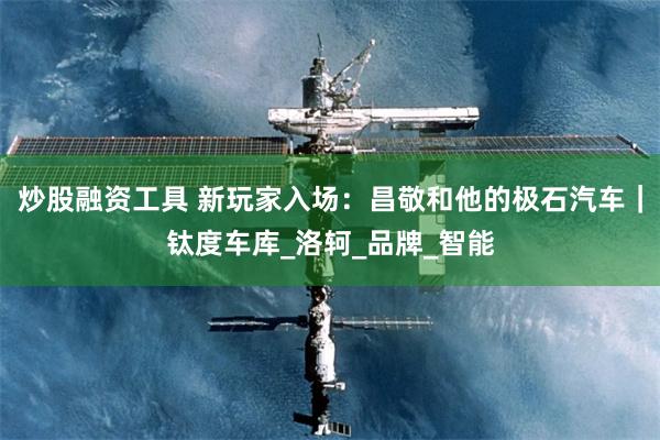 炒股融资工具 新玩家入场：昌敬和他的极石汽车｜钛度车库_洛轲_品牌_智能