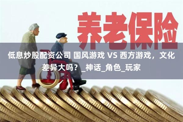 低息炒股配资公司 国风游戏 VS 西方游戏，文化差异大吗？_神话_角色_玩家