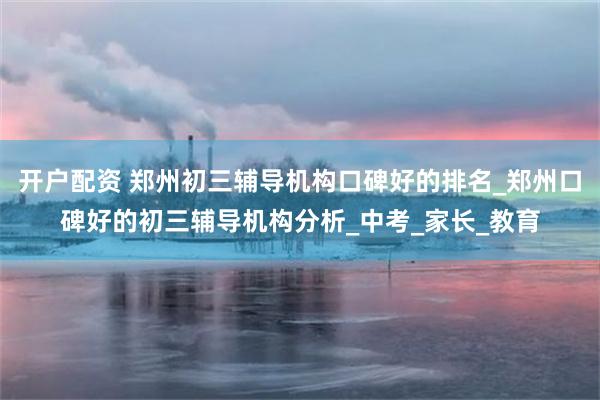 开户配资 郑州初三辅导机构口碑好的排名_郑州口碑好的初三辅导机构分析_中考_家长_教育