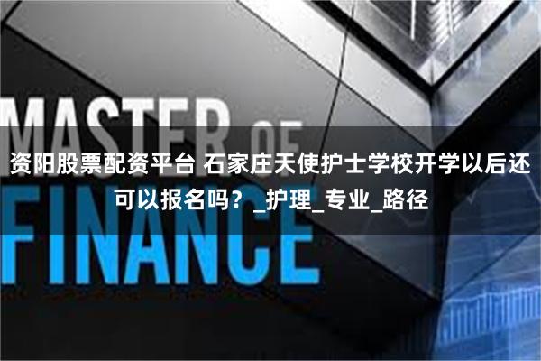 资阳股票配资平台 石家庄天使护士学校开学以后还可以报名吗？_护理_专业_路径