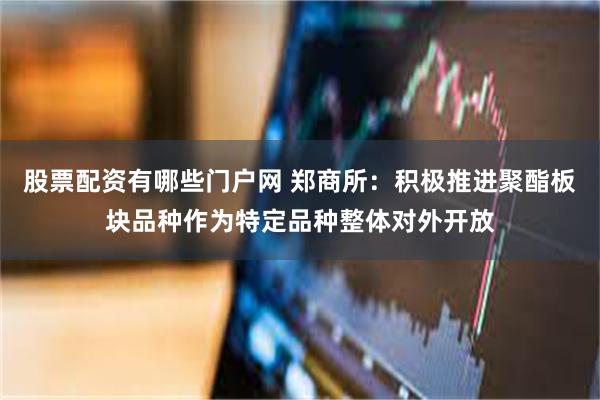 股票配资有哪些门户网 郑商所：积极推进聚酯板块品种作为特定品种整体对外开放