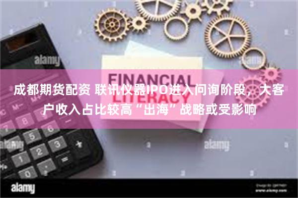成都期货配资 联讯仪器IPO进入问询阶段，大客户收入占比较高“出海”战略或受影响