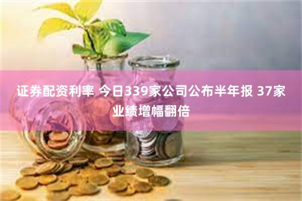 证券配资利率 今日339家公司公布半年报 37家业绩增幅翻倍