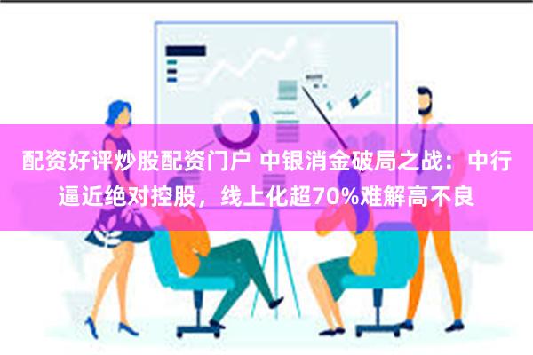 配资好评炒股配资门户 中银消金破局之战：中行逼近绝对控股，线上化超70%难解高不良