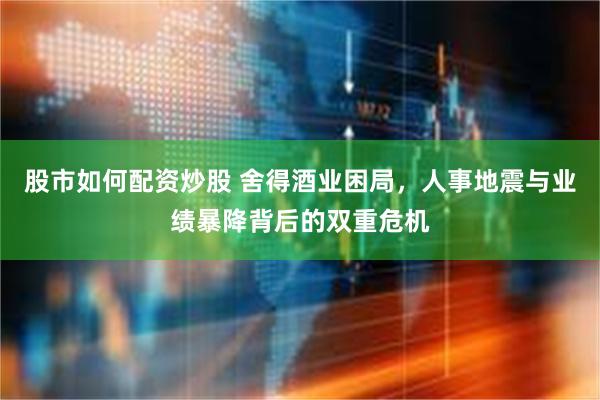 股市如何配资炒股 舍得酒业困局，人事地震与业绩暴降背后的双重危机