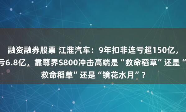 融资融券股票 江淮汽车：9年扣非连亏超150亿，上半年再预亏6.8亿，靠尊界S800冲击高端是“救命稻草”还是“镜花水月”？