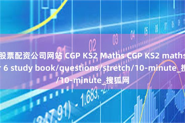 股票配资公司网站 CGP KS2 Maths CGP KS2 maths year 6 study book/questions/stretch/10-minute_搜狐网