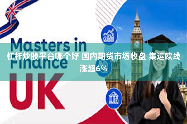 杠杆炒股平台哪个好 国内期货市场收盘 集运欧线涨超6%