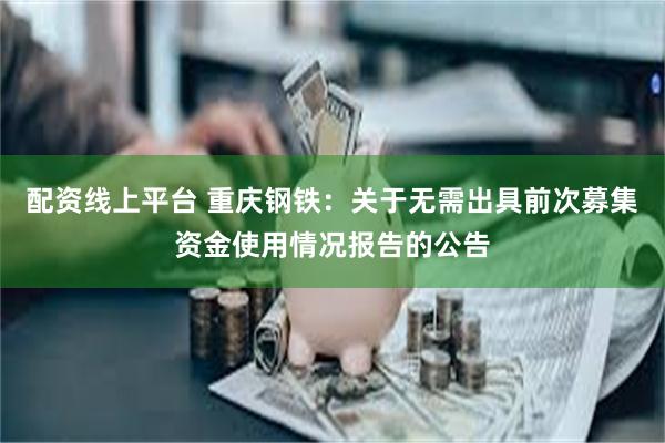 配资线上平台 重庆钢铁:关于无需出具前次募集资金使用情况报告的公告