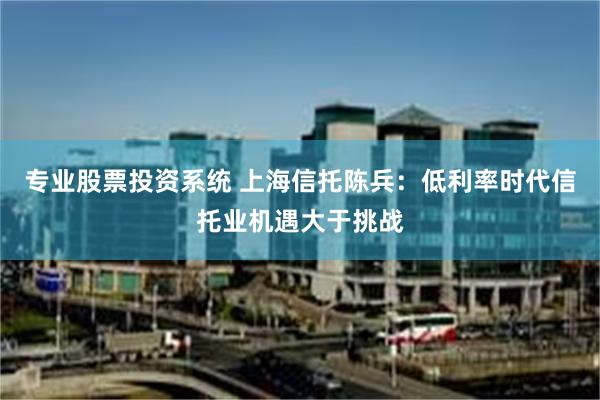 专业股票投资系统 上海信托陈兵：低利率时代信托业机遇大于挑战