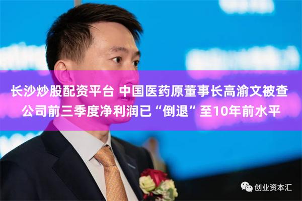 长沙炒股配资平台 中国医药原董事长高渝文被查 公司前三季度净利润已“倒退”至10年前水平