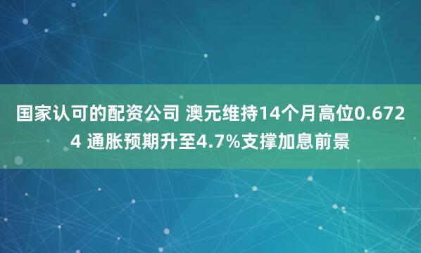 国家认可的配资公司 澳元维持14个月高位0.6724 通胀预期升至4.7%支撑加息前景